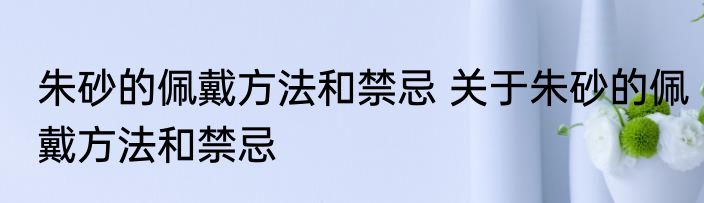 朱砂的佩戴方法和禁忌 关于朱砂的佩戴方法和禁忌