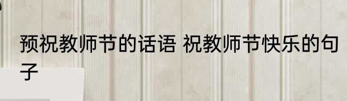 预祝教师节的话语 祝教师节快乐的句子