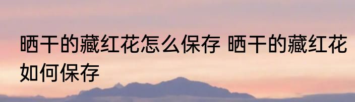 晒干的藏红花怎么保存 晒干的藏红花如何保存