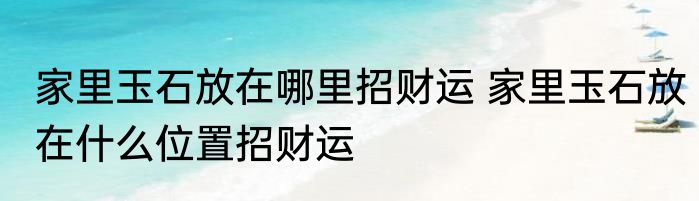 家里玉石放在哪里招财运 家里玉石放在什么位置招财运