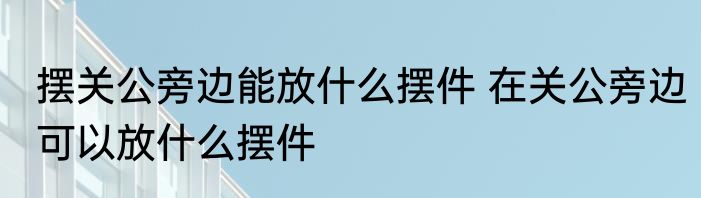 摆关公旁边能放什么摆件 在关公旁边可以放什么摆件