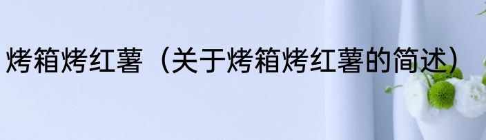 烤箱烤红薯（关于烤箱烤红薯的简述）