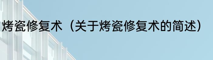 烤瓷修复术（关于烤瓷修复术的简述）
