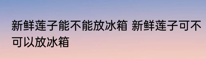 新鲜莲子能不能放冰箱 新鲜莲子可不可以放冰箱