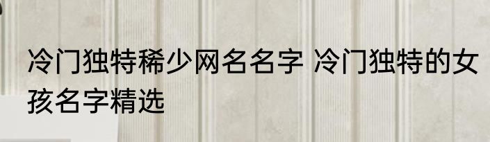 冷门独特稀少网名名字 冷门独特的女孩名字精选