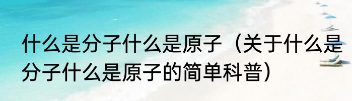 什么是分子什么是原子（关于什么是分子什么是原子的简单科普）
