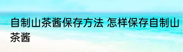 自制山茶酱保存方法 怎样保存自制山茶酱