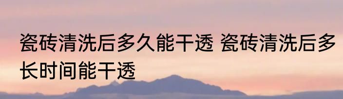 瓷砖清洗后多久能干透 瓷砖清洗后多长时间能干透