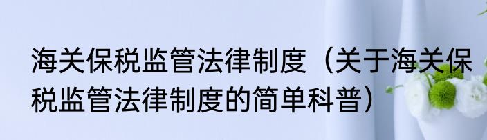 海关保税监管法律制度（关于海关保税监管法律制度的简单科普）