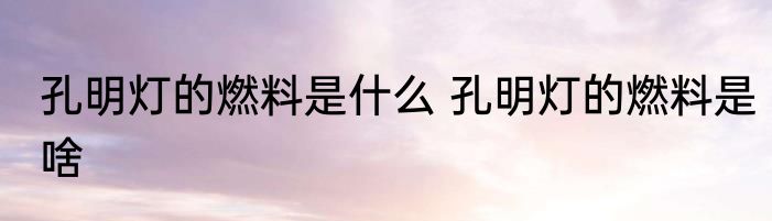 孔明灯的燃料是什么 孔明灯的燃料是啥