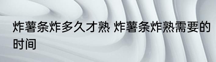 炸薯条炸多久才熟 炸薯条炸熟需要的时间