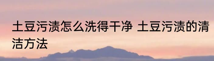 土豆污渍怎么洗得干净 土豆污渍的清洁方法