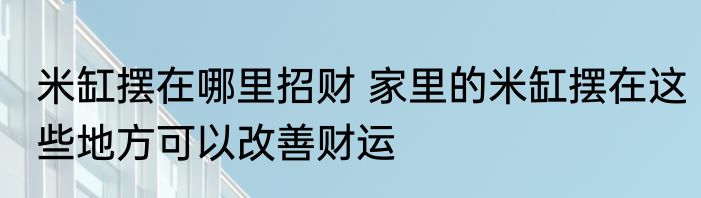 米缸摆在哪里招财 家里的米缸摆在这些地方可以改善财运