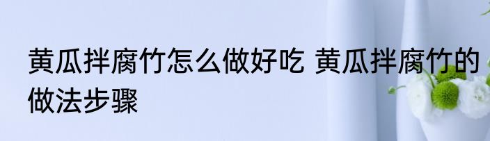 黄瓜拌腐竹怎么做好吃 黄瓜拌腐竹的做法步骤