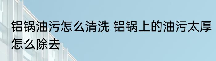 铝锅油污怎么清洗 铝锅上的油污太厚怎么除去