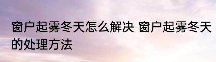 窗户起雾冬天怎么解决 窗户起雾冬天的处理方法
