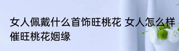 女人佩戴什么首饰旺桃花 女人怎么样催旺桃花姻缘