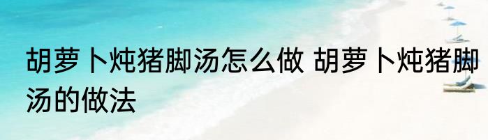 胡萝卜炖猪脚汤怎么做 胡萝卜炖猪脚汤的做法