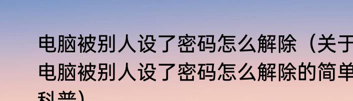 电脑被别人设了密码怎么解除（关于电脑被别人设了密码怎么解除的简单科普）
