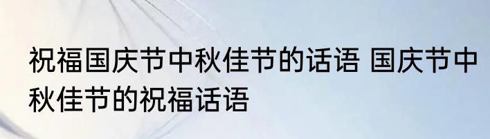 祝福国庆节中秋佳节的话语 国庆节中秋佳节的祝福话语
