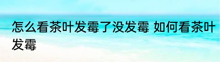 怎么看茶叶发霉了没发霉 如何看茶叶发霉