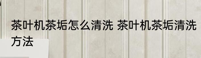 茶叶机茶垢怎么清洗 茶叶机茶垢清洗方法