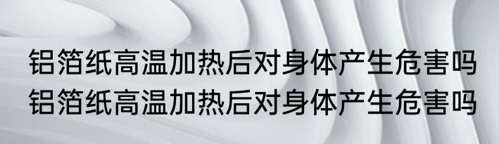 铝箔纸高温加热后对身体产生危害吗 铝箔纸高温加热后对身体产生危害吗