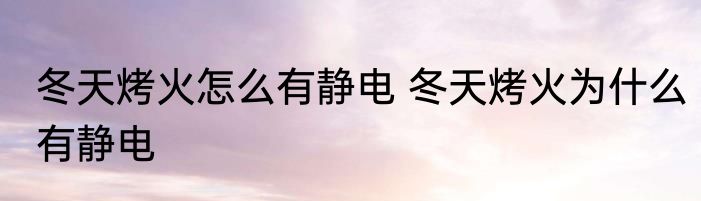 冬天烤火怎么有静电 冬天烤火为什么有静电