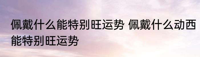 佩戴什么能特别旺运势 佩戴什么动西能特别旺运势