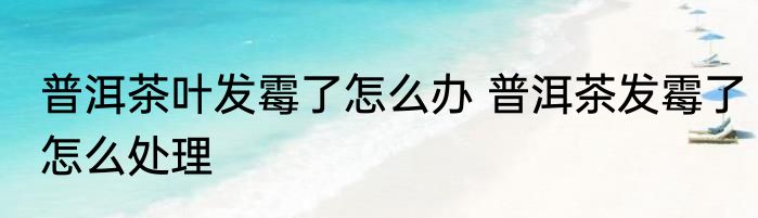 普洱茶叶发霉了怎么办 普洱茶发霉了怎么处理