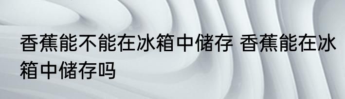 香蕉能不能在冰箱中储存 香蕉能在冰箱中储存吗