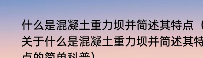 什么是混凝土重力坝并简述其特点（关于什么是混凝土重力坝并简述其特点的简单科普）