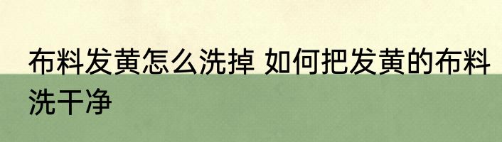 布料发黄怎么洗掉 如何把发黄的布料洗干净