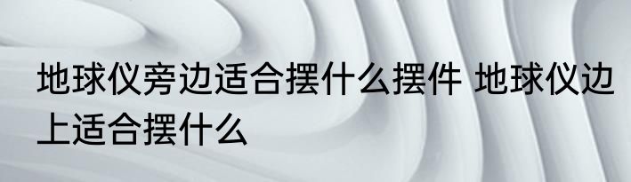 地球仪旁边适合摆什么摆件 地球仪边上适合摆什么