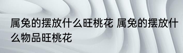 属兔的摆放什么旺桃花 属兔的摆放什么物品旺桃花