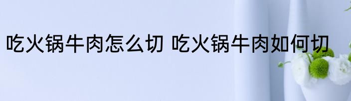吃火锅牛肉怎么切 吃火锅牛肉如何切