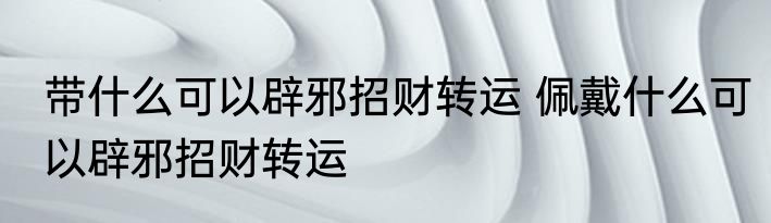 带什么可以辟邪招财转运 佩戴什么可以辟邪招财转运