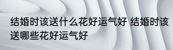 结婚时该送什么花好运气好 结婚时该送哪些花好运气好