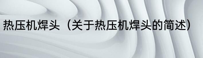 热压机焊头（关于热压机焊头的简述）