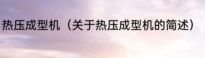 热压成型机（关于热压成型机的简述）