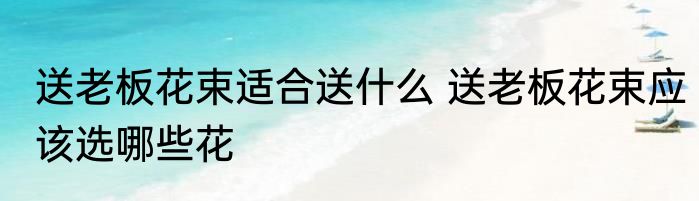 送老板花束适合送什么 送老板花束应该选哪些花