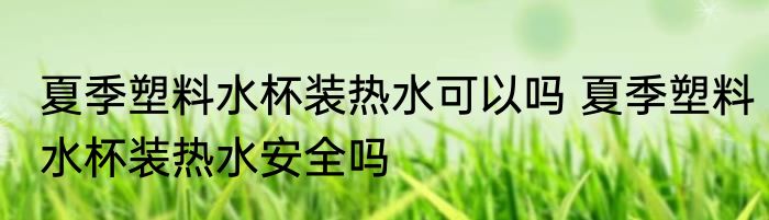 夏季塑料水杯装热水可以吗 夏季塑料水杯装热水安全吗