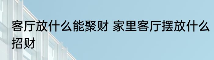 客厅放什么能聚财 家里客厅摆放什么招财
