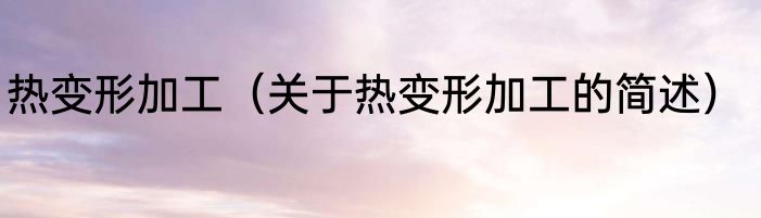 热变形加工（关于热变形加工的简述）
