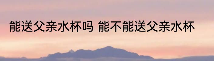 能送父亲水杯吗 能不能送父亲水杯