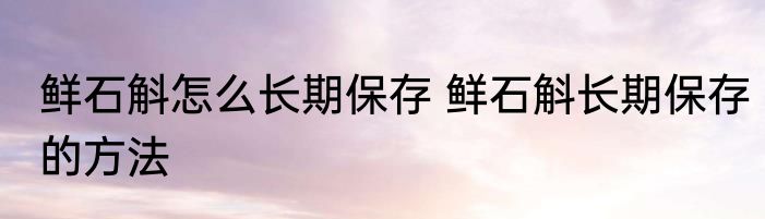 鲜石斛怎么长期保存 鲜石斛长期保存的方法