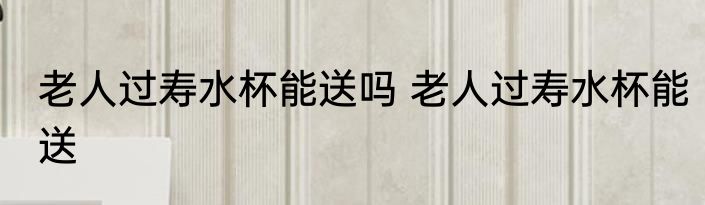老人过寿水杯能送吗 老人过寿水杯能送