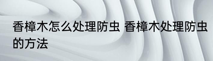 香樟木怎么处理防虫 香樟木处理防虫的方法