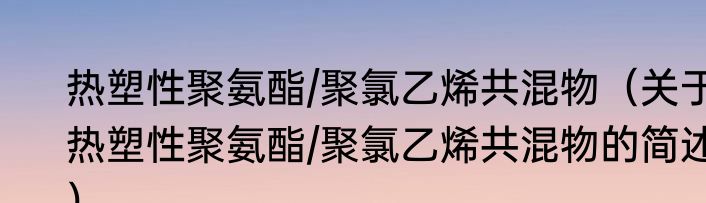 热塑性聚氨酯/聚氯乙烯共混物（关于热塑性聚氨酯/聚氯乙烯共混物的简述）