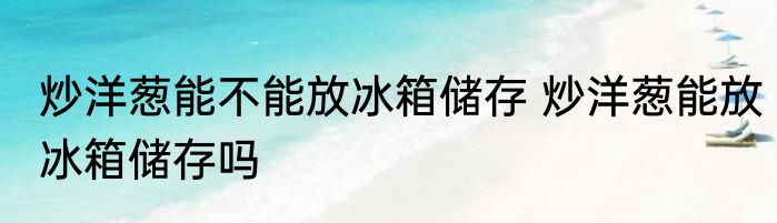 炒洋葱能不能放冰箱储存 炒洋葱能放冰箱储存吗